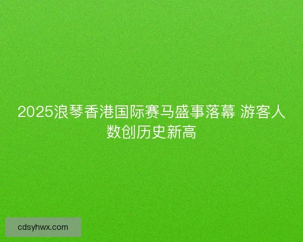 2025浪琴香港国际赛马盛事落幕 游客人数创历史新高