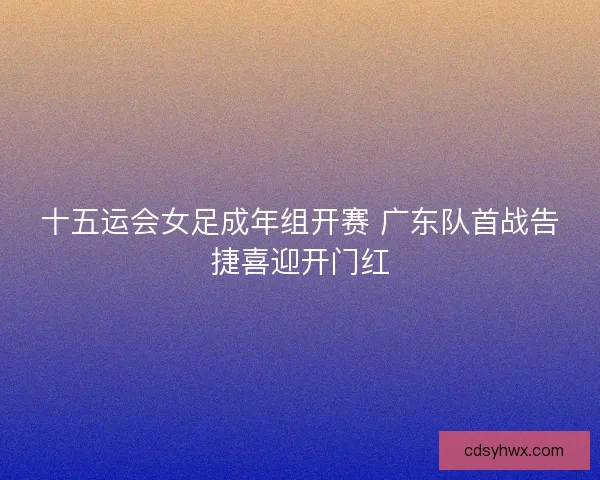 十五运会女足成年组开赛 广东队首战告捷喜迎开门红